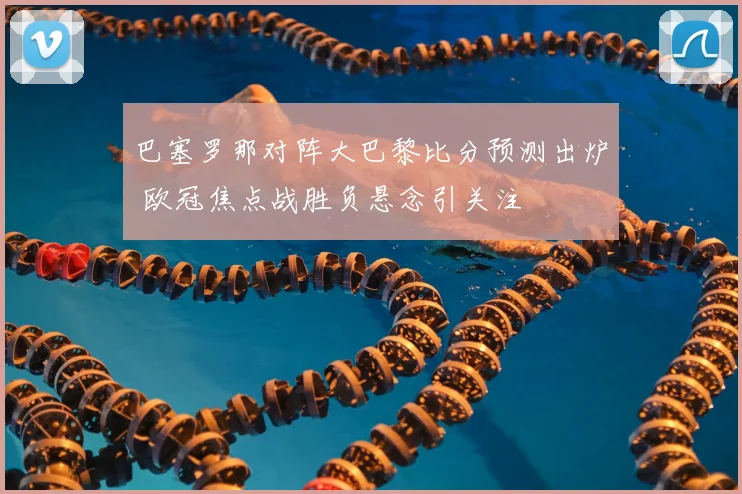 巴塞罗那对阵大巴黎比分预测出炉 欧冠焦点战胜负悬念引关注