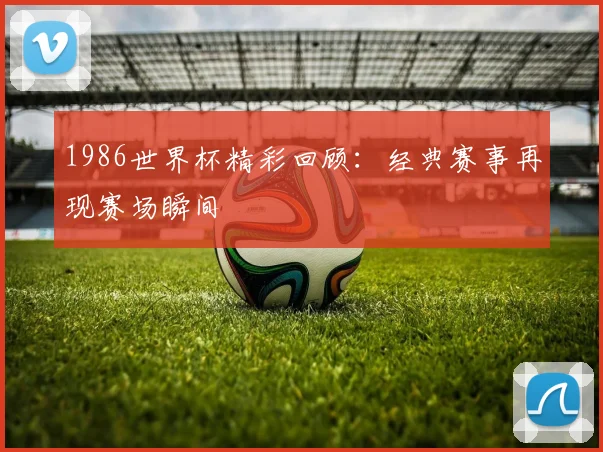 1986世界杯精彩回顾:经典赛事再现赛场瞬间