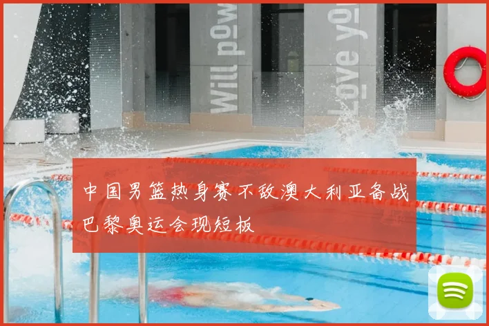 中国男篮热身赛不敌澳大利亚备战巴黎奥运会现短板