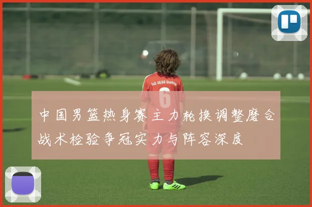 中国男篮热身赛主力轮换调整磨合战术检验争冠实力与阵容深度