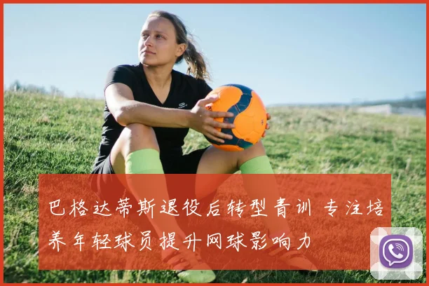 巴格达蒂斯退役后转型青训 专注培养年轻球员提升网球影响力