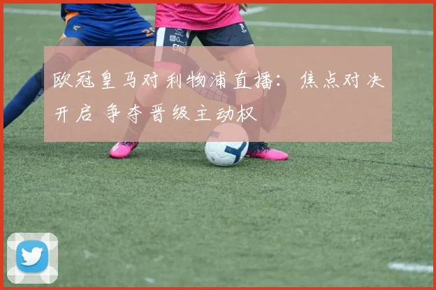 欧冠皇马对利物浦直播:焦点对决开启 争夺晋级主动权
