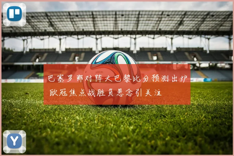 巴塞罗那对阵大巴黎比分预测出炉 欧冠焦点战胜负悬念引关注