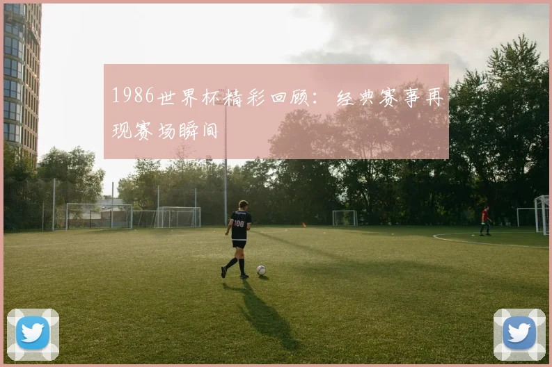 1986世界杯精彩回顾:经典赛事再现赛场瞬间