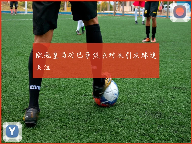 欧冠皇马对巴萨焦点对决引发球迷关注