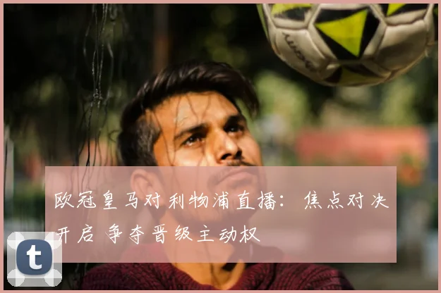 欧冠皇马对利物浦直播:焦点对决开启 争夺晋级主动权