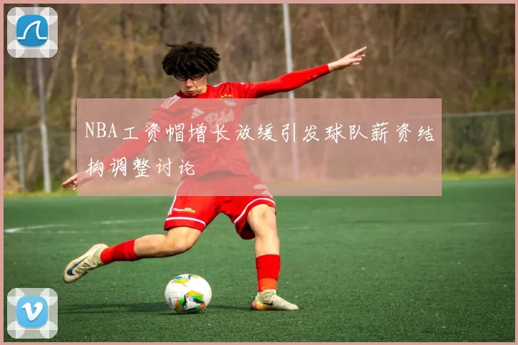 NBA工资帽增长放缓引发球队薪资结构调整讨论
