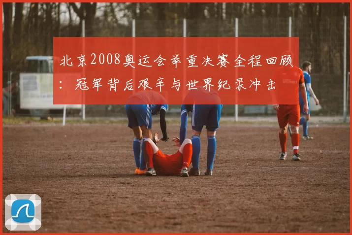 北京2008奥运会举重决赛全程回顾：冠军背后艰辛与世界纪录冲击