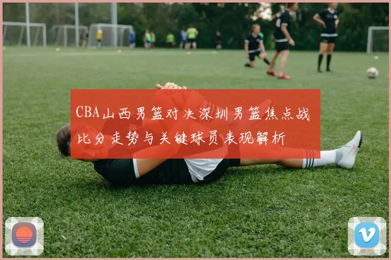 CBA山西男篮对决深圳男篮焦点战 比分走势与关键球员表现解析