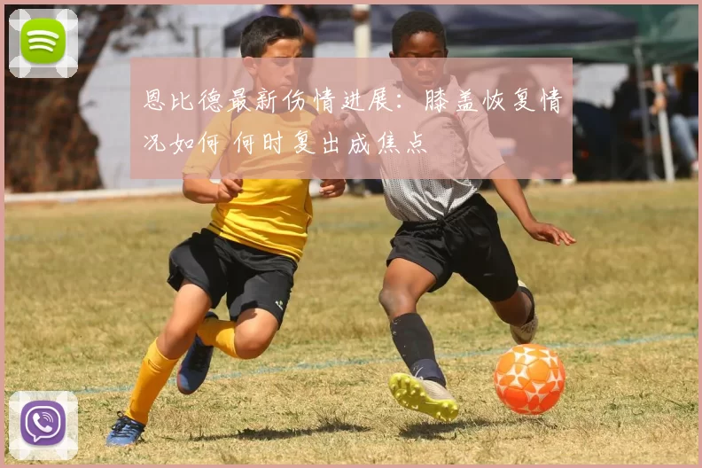 恩比德最新伤情进展：膝盖恢复情况如何 何时复出成焦点