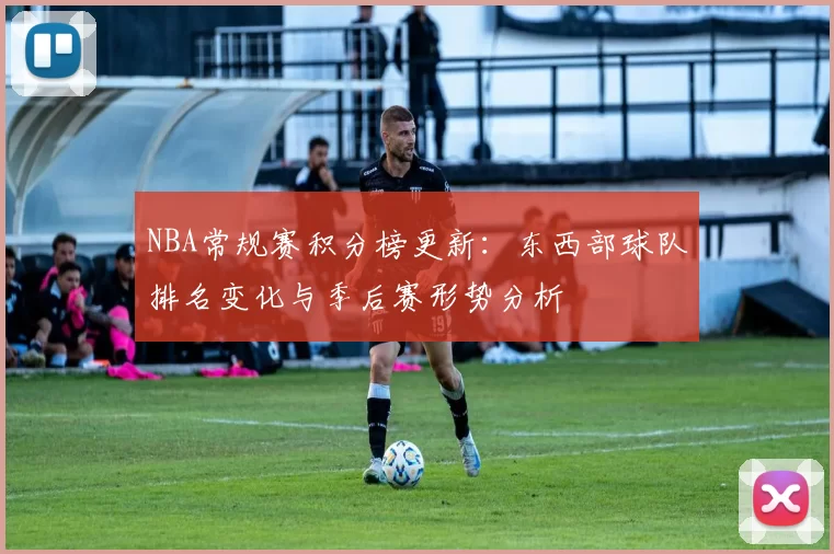 NBA常规赛积分榜更新：东西部球队排名变化与季后赛形势分析