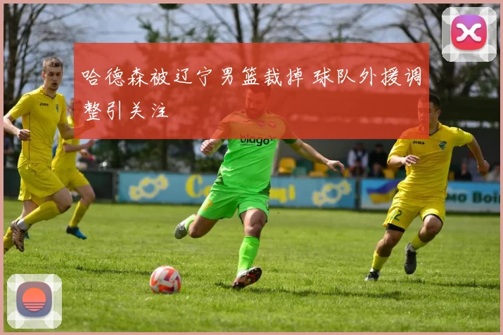 哈德森被辽宁男篮裁掉 球队外援调整引关注