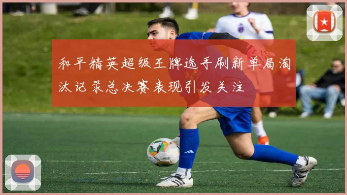 和平精英超级王牌选手刷新单局淘汰记录总决赛表现引发关注