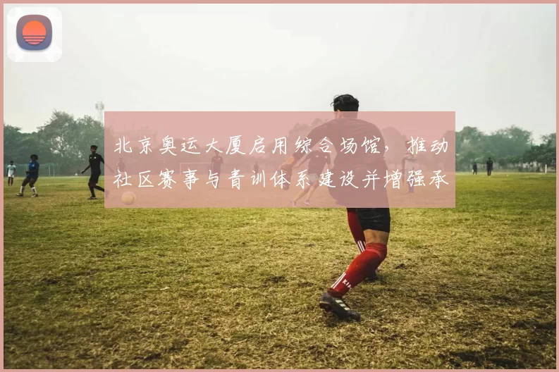 北京奥运大厦启用综合场馆,推动社区赛事与青训体系建设并增强承办能力