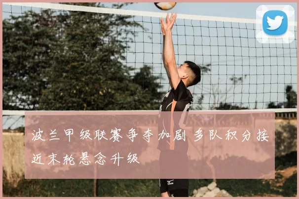 波兰甲级联赛争夺加剧 多队积分接近末轮悬念升级