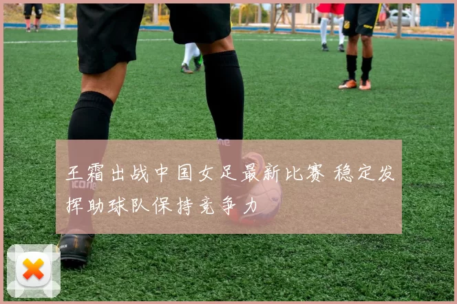 王霜出战中国女足最新比赛 稳定发挥助球队保持竞争力