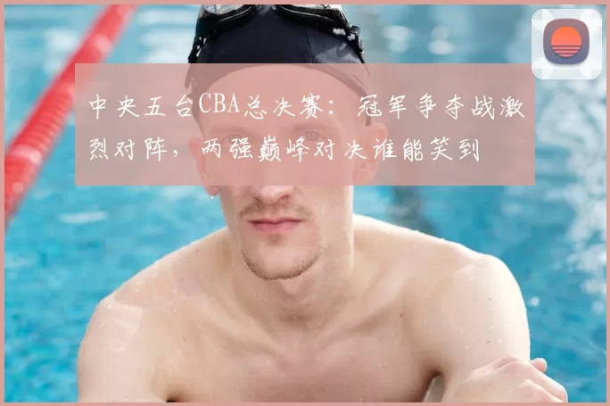 中央五台CBA总决赛:冠军争夺战激烈对阵,两强巅峰对决谁能笑到