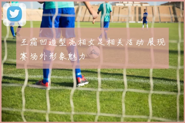 王霜凹造型亮相女足相关活动 展现赛场外形象魅力