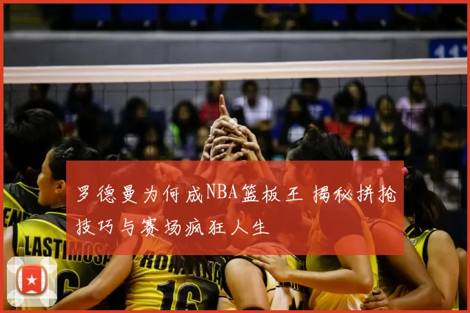 罗德曼为何成NBA篮板王 揭秘拼抢技巧与赛场疯狂人生