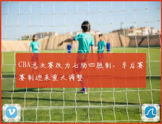 CBA总决赛改为七场四胜制，季后赛赛制迎来重大调整