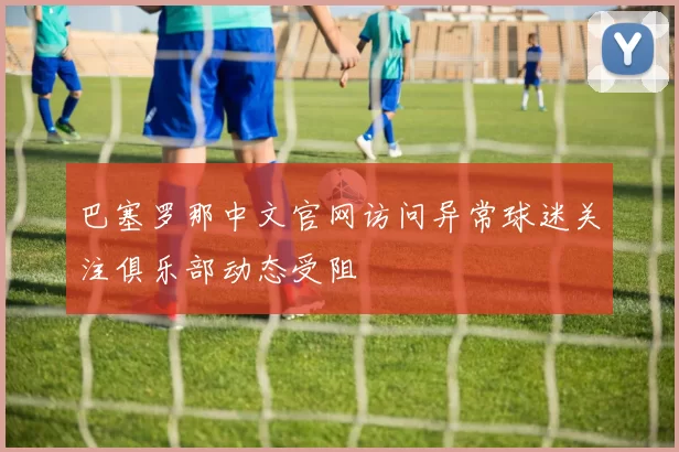 巴塞罗那中文官网访问异常球迷关注俱乐部动态受阻
