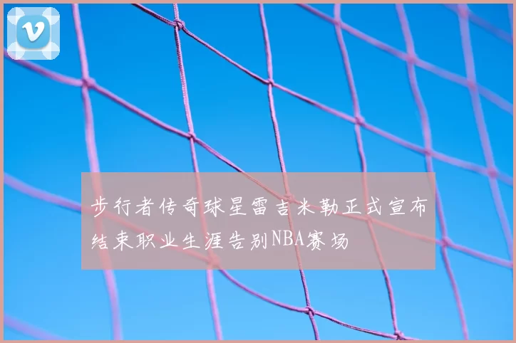 步行者传奇球星雷吉米勒正式宣布结束职业生涯告别NBA赛场