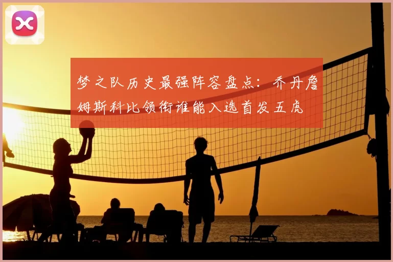 梦之队历史最强阵容盘点:乔丹詹姆斯科比领衔谁能入选首发五虎