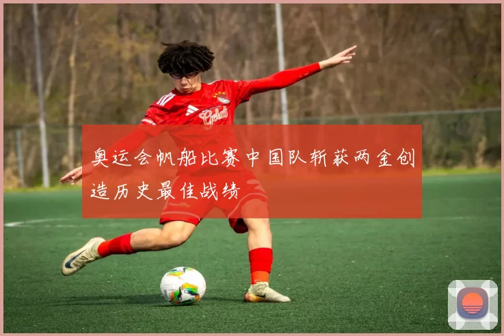 奥运会帆船比赛中国队斩获两金创造历史最佳战绩