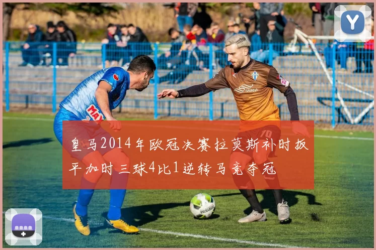 皇马2014年欧冠决赛拉莫斯补时扳平加时三球4比1逆转马竞夺冠