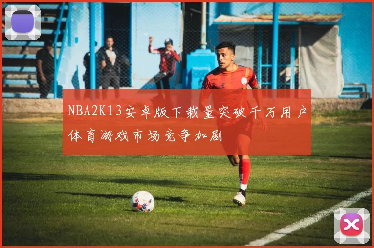 NBA2K13安卓版下载量突破千万用户体育游戏市场竞争加剧