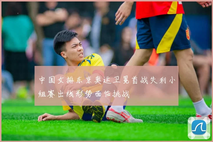 中国女排东京奥运卫冕首战失利小组赛出线形势面临挑战