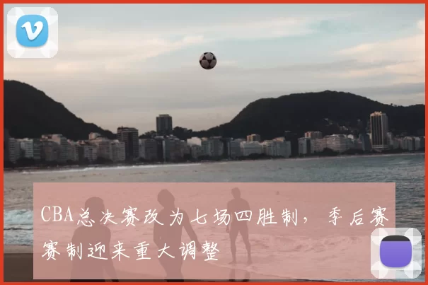 CBA总决赛改为七场四胜制，季后赛赛制迎来重大调整