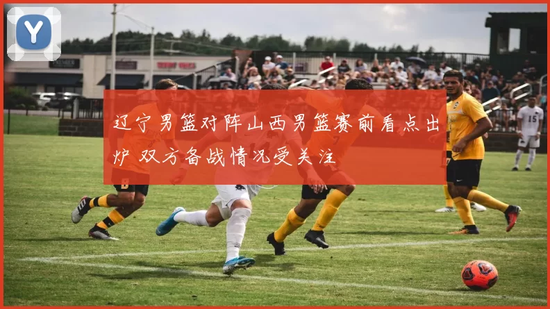 辽宁男篮对阵山西男篮赛前看点出炉 双方备战情况受关注