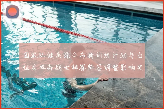 国家队健美操公布新训练计划与出征名单备战世锦赛阵容调整影响奖牌预期