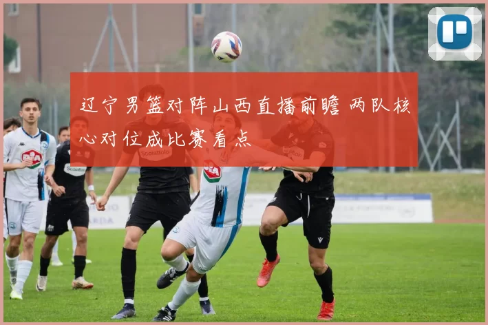 辽宁男篮对阵山西直播前瞻 两队核心对位成比赛看点