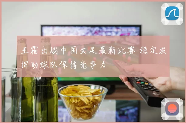王霜出战中国女足最新比赛 稳定发挥助球队保持竞争力