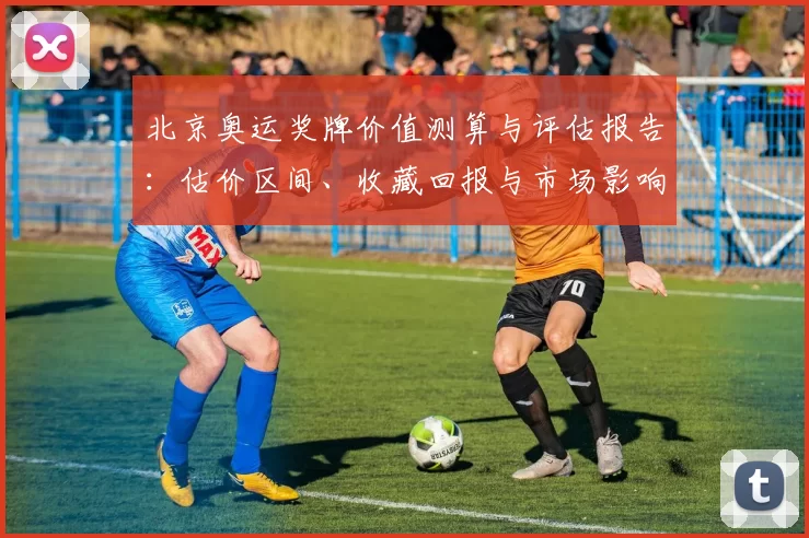 北京奥运奖牌价值测算与评估报告:估价区间、收藏回报与市场影响解读