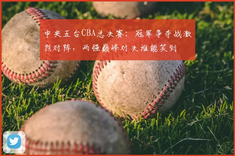 中央五台CBA总决赛:冠军争夺战激烈对阵,两强巅峰对决谁能笑到