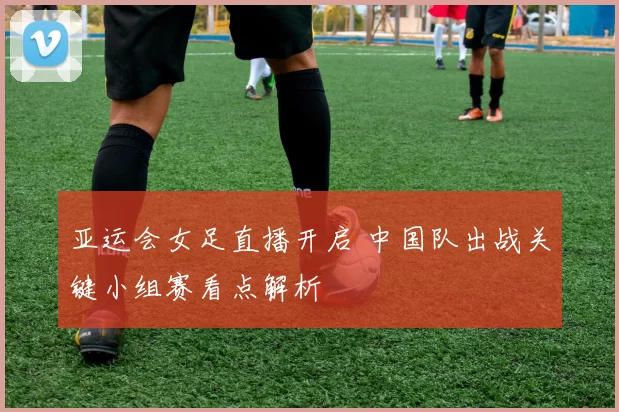 亚运会女足直播开启 中国队出战关键小组赛看点解析