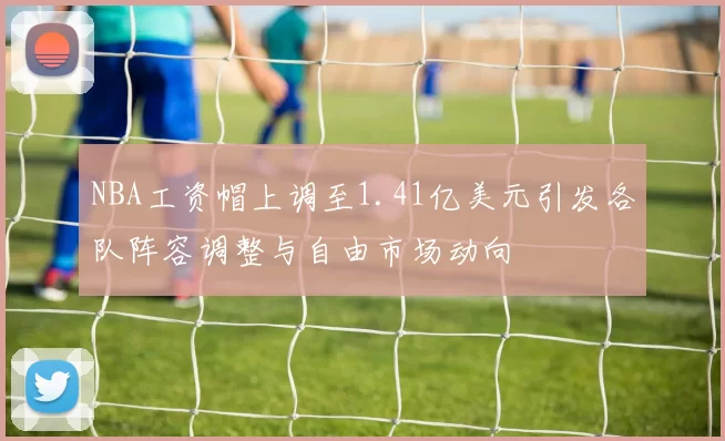 NBA工资帽上调至1.41亿美元引发各队阵容调整与自由市场动向